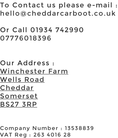 To Contact us please e-mail : hello@cheddarcarboot.co.uk  Or Call 01934 742990 07776018396   Our Address : Winchester Farm Wells Road Cheddar Somerset BS27 3RP   Company Number : 13538839 VAT Reg : 263 4016 28
