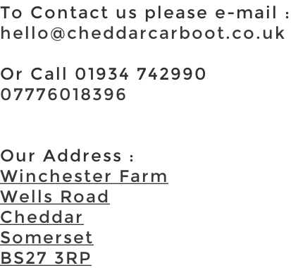 To Contact us please e-mail : hello@cheddarcarboot.co.uk  Or Call 01934 742990 07776018396   Our Address : Winchester Farm Wells Road Cheddar Somerset BS27 3RP